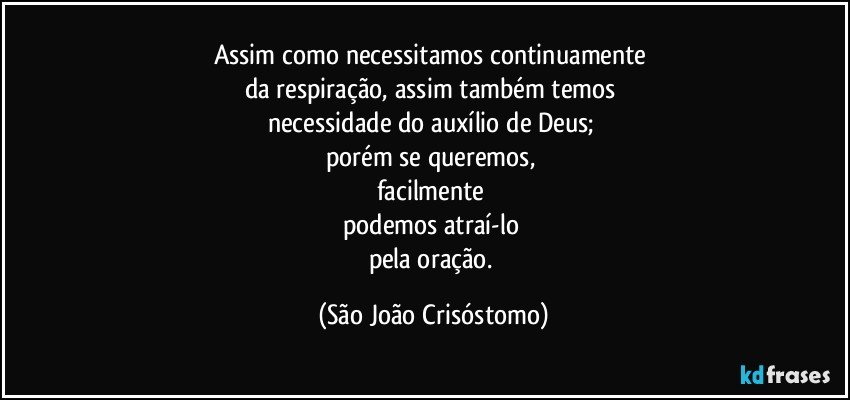 Assim como necessitamos continuamente 
da respiração, assim também temos 
necessidade do auxílio de Deus; 
porém se queremos, 
facilmente 
podemos atraí-lo 
pela oração. (São João Crisóstomo)