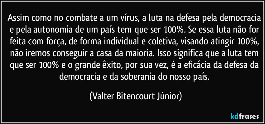 Assim como no combate a um vírus, a luta na defesa pela democracia e pela autonomia de um país tem que ser 100%. Se essa luta não for feita com força, de forma individual e coletiva, visando atingir 100%, não iremos conseguir a casa da maioria. Isso significa que a luta tem que ser 100% e o grande  êxito, por sua vez, é a eficácia da defesa da democracia e da soberania do nosso país. (Valter Bitencourt Júnior)