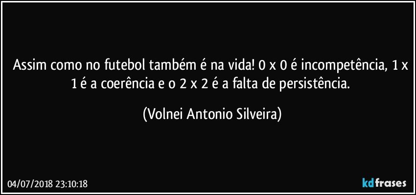 Assim como no futebol também é na vida! 0 x 0 é incompetência, 1 x 1 é a coerência e o 2 x 2 é a falta de persistência. (Volnei Antonio Silveira)