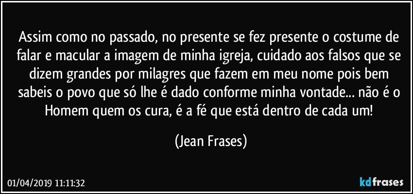 Assim como no passado, no presente se fez presente o costume de falar e macular a imagem de minha igreja, cuidado aos falsos que se dizem grandes por milagres que fazem em meu nome pois bem sabeis o povo que só lhe é dado conforme minha vontade... não é o Homem quem os cura, é a fé que está dentro de cada um! (Jean Frases)