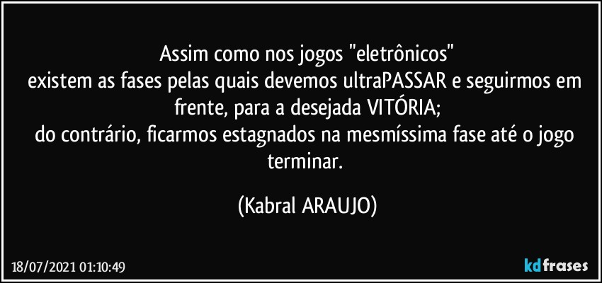 Assim como nos jogos "eletrônicos"
existem as fases pelas quais devemos ultraPASSAR e seguirmos em frente, para a desejada VITÓRIA;
do contrário, ficarmos estagnados na mesmíssima fase até o jogo terminar. (KABRAL ARAUJO)