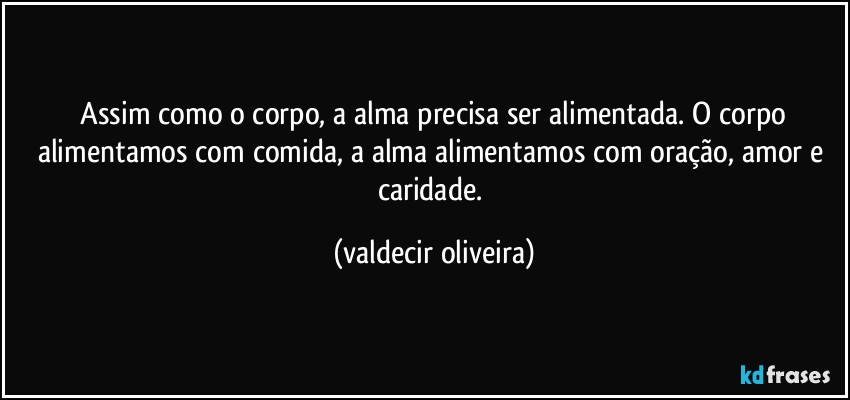 ⁠Assim como o corpo, a alma precisa ser alimentada. O corpo alimentamos com comida, a alma alimentamos com oração, amor e caridade. (valdecir oliveira)