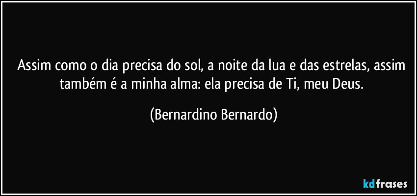 Assim como o dia precisa do sol, a noite da lua e das estrelas, assim também é a minha alma: ela precisa de Ti, meu Deus. (Bernardino Bernardo)