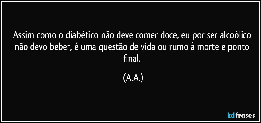 Assim como o diabético não deve comer doce, eu por ser alcoólico não devo beber, é uma questão de vida ou rumo à morte e ponto final. (A.A.)