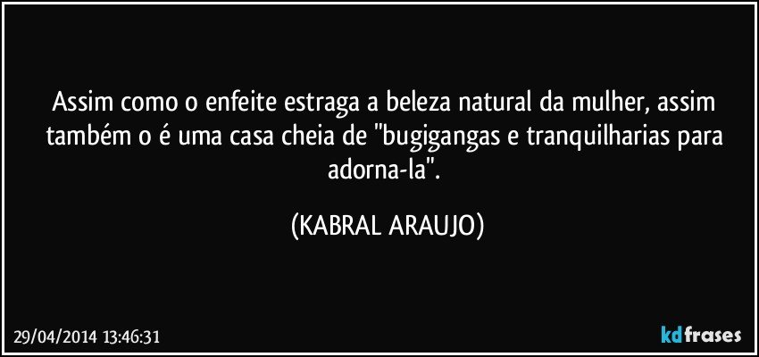 Assim como o enfeite estraga a beleza natural da mulher, assim também o é uma casa cheia de "bugigangas e tranquilharias para adorna-la". (KABRAL ARAUJO)