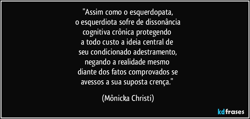 "Assim como o esquerdopata,
o esquerdiota sofre de dissonância
cognitiva crônica protegendo 
a todo custo a ideia central de 
seu condicionado adestramento,
negando a realidade mesmo 
diante dos fatos comprovados se
avessos a sua suposta crença." (Mônicka Christi)