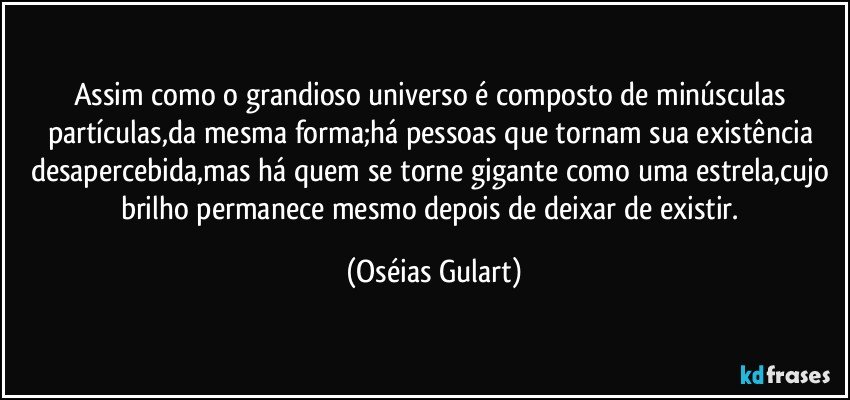 Assim como o grandioso universo é composto de minúsculas partículas,da mesma forma;há pessoas que tornam sua existência desapercebida,mas há quem se torne gigante como uma estrela,cujo brilho permanece mesmo depois de deixar de existir. (Oséias Gulart)