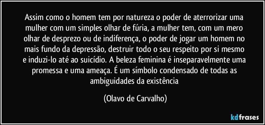 Assim como o homem tem por natureza o poder de aterrorizar uma mulher com um simples olhar de fúria, a mulher tem, com um mero olhar de desprezo ou de indiferença, o poder de jogar um homem no mais fundo da depressão, destruir todo o seu respeito por si mesmo e induzi-lo até ao suicídio. A beleza feminina é inseparavelmente uma promessa e uma ameaça. É um símbolo condensado de todas as ambiguidades da existência (Olavo de Carvalho)