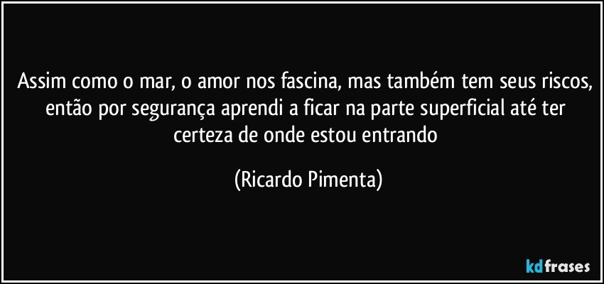 Assim como o mar, o amor nos fascina, mas também tem seus riscos, então por segurança aprendi a ficar na parte superficial até ter certeza de onde estou entrando (Ricardo Pimenta)