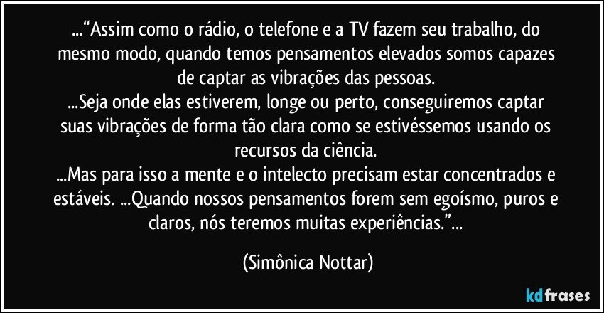 ...“Assim como o rádio, o telefone e a TV fazem seu trabalho, do mesmo modo, quando temos pensamentos elevados somos capazes de captar as vibrações das pessoas. 
...Seja onde elas estiverem, longe ou perto, conseguiremos captar suas vibrações de forma tão clara como se estivéssemos usando os recursos da ciência. 
...Mas para isso a mente e o intelecto precisam estar concentrados e estáveis. ...Quando nossos pensamentos forem sem egoísmo, puros e claros, nós teremos muitas experiências.”... (Simônica Nottar)