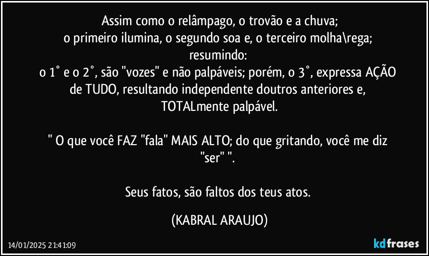 Assim como o relâmpago, o trovão e a chuva;
o primeiro ilumina, o segundo soa e, o terceiro molha\rega; resumindo: 
o 1° e o 2°, são "vozes" e não palpáveis; porém, o 3°, expressa AÇÃO de TUDO, resultando independente doutros anteriores e, TOTALmente palpável.

" O que você FAZ "fala" MAIS ALTO; do que gritando, você me diz "ser" ". 

Seus fatos, são faltos dos teus atos. (KABRAL ARAUJO)