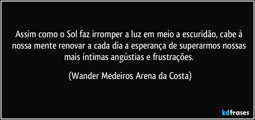 Assim como o Sol faz irromper a luz em meio a escuridão, cabe à nossa mente renovar a cada dia a esperança de superarmos nossas mais íntimas angústias e frustrações. (Wander Medeiros Arena da Costa)