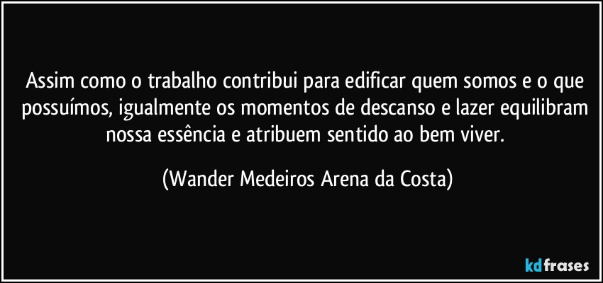 Assim como o trabalho contribui para edificar quem somos e o que possuímos, igualmente os momentos de descanso e lazer equilibram nossa essência e atribuem sentido ao bem viver. (Wander Medeiros Arena da Costa)