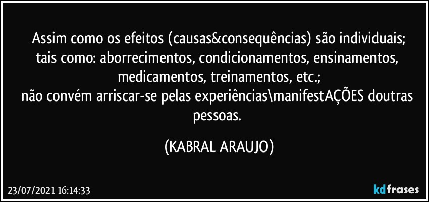 Assim como os efeitos (causas&consequências) são individuais;
tais como: aborrecimentos, condicionamentos, ensinamentos, medicamentos, treinamentos, etc.;
não convém arriscar-se pelas experiências\manifestAÇÕES doutras pessoas. (KABRAL ARAUJO)