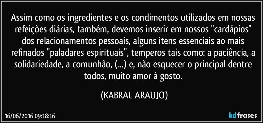 Assim como os ingredientes e os condimentos utilizados em nossas refeições diárias, também, devemos inserir em nossos "cardápios" dos relacionamentos pessoais, alguns itens essenciais ao mais refinados "paladares espirituais", temperos tais como: a paciência, a solidariedade, a comunhão, (...) e, não esquecer o principal dentre todos, muito amor á gosto. (KABRAL ARAUJO)