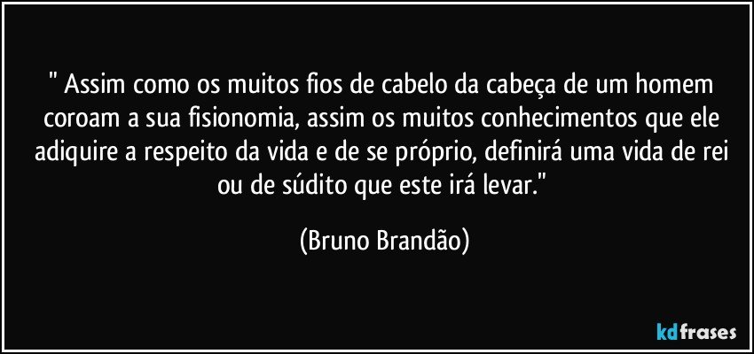 " Assim como os muitos fios de cabelo da cabeça de um homem coroam a sua fisionomia, assim os muitos conhecimentos que ele adiquire a respeito da vida e de se próprio, definirá uma vida de rei ou de súdito que este irá levar." (Bruno Brandão)