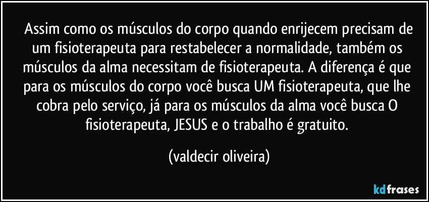 ⁠Assim como os músculos do corpo quando enrijecem precisam de um fisioterapeuta para restabelecer a normalidade, também os músculos da alma necessitam de fisioterapeuta. A diferença é que para os músculos do corpo você busca UM fisioterapeuta, que lhe cobra pelo serviço, já para os músculos da alma você busca O fisioterapeuta, JESUS e o trabalho é gratuito. (valdecir oliveira)