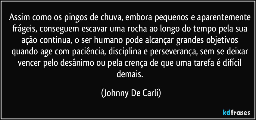 Assim como os pingos de chuva, embora pequenos e aparentemente frágeis, conseguem escavar uma rocha ao longo do tempo pela sua ação contínua, o ser humano pode alcançar grandes objetivos quando age com paciência, disciplina e perseverança, sem se deixar vencer pelo desânimo ou pela crença de que uma tarefa é difícil demais. (Johnny De Carli)