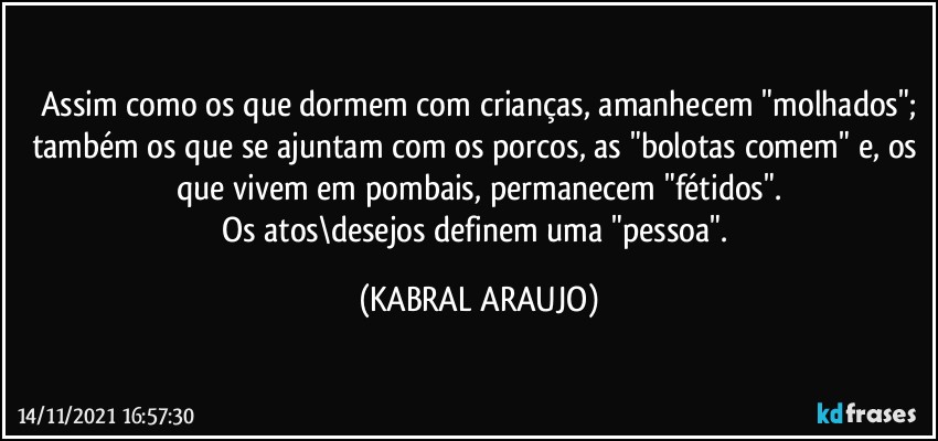 Assim como os que dormem com crianças, amanhecem "molhados";
também os que se ajuntam com os porcos, as "bolotas comem" e, os que vivem em pombais, permanecem "fétidos".
Os atos\desejos definem uma "pessoa". (KABRAL ARAUJO)