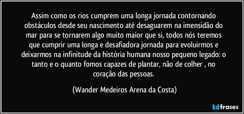 Assim como os rios cumprem uma longa jornada contornando obstáculos desde seu nascimento até desaguarem na imensidão do mar para se tornarem algo muito maior que si, todos nós teremos que cumprir uma longa e desafiadora jornada para evoluirmos e deixarmos na infinitude da história humana nosso pequeno legado: o tanto e o quanto fomos capazes de plantar, não de colher , no coração das pessoas. (Wander Medeiros Arena da Costa)