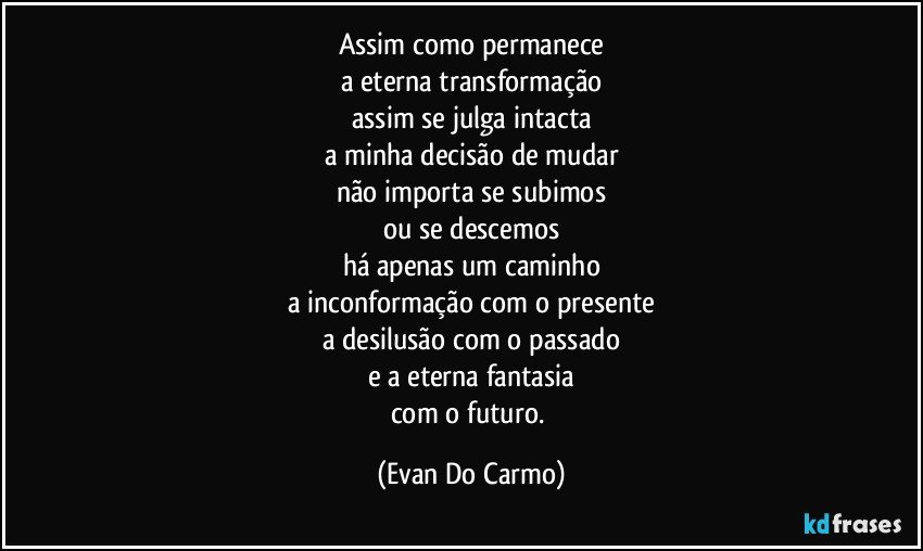 Assim como permanece
a eterna transformação
assim se julga intacta
a minha decisão de mudar
não importa se subimos
ou se descemos
há apenas um caminho
a inconformação com o presente
a desilusão com o passado
e a eterna fantasia
com o futuro. (Evan Do Carmo)