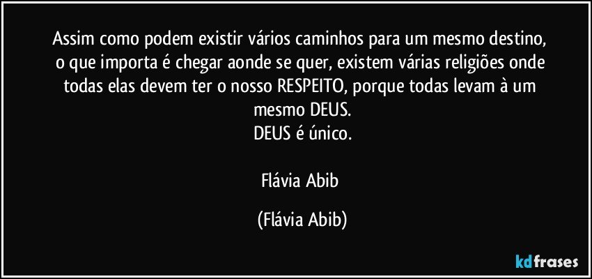 Assim como podem existir vários caminhos para um mesmo destino, o que importa é chegar aonde se quer, existem várias religiões onde todas elas devem ter o nosso RESPEITO, porque todas levam à um mesmo DEUS.
DEUS é único.

Flávia Abib (Flávia Abib)