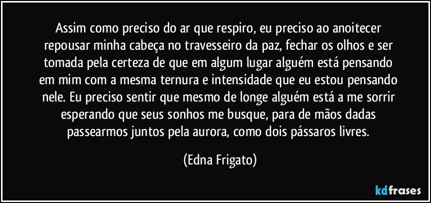 Assim como preciso do ar que respiro, eu preciso ao anoitecer repousar minha cabeça no travesseiro da paz, fechar os olhos e ser tomada pela certeza de que em algum lugar alguém está pensando em mim com a mesma ternura e intensidade que eu estou pensando nele. Eu preciso sentir que mesmo de longe alguém está a me sorrir esperando que seus sonhos me busque, para de mãos dadas passearmos juntos pela aurora, como dois pássaros livres. (Edna Frigato)