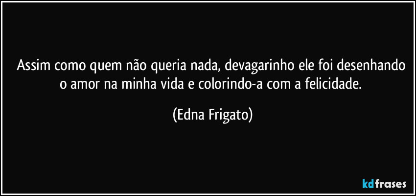 Assim como quem não queria nada, devagarinho ele foi desenhando o amor na minha vida e colorindo-a com a felicidade. (Edna Frigato)