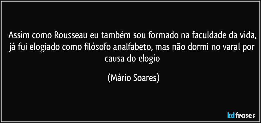 Assim como Rousseau eu também sou formado na faculdade da vida, já fui elogiado como filósofo analfabeto, mas não dormi no varal por causa do elogio (Mário Soares)