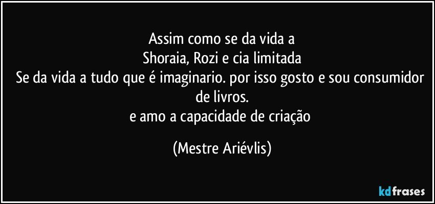 Assim como se da vida a
Shoraia, Rozi e cia limitada
Se da vida a tudo que é imaginario. por isso gosto e sou consumidor de livros.
e amo a capacidade de criação (Mestre Ariévlis)