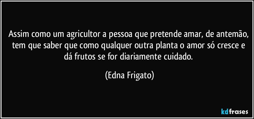 Assim como um agricultor a pessoa que pretende amar, de antemão, tem que saber que como qualquer outra planta o amor só cresce e dá frutos se for diariamente cuidado. (Edna Frigato)