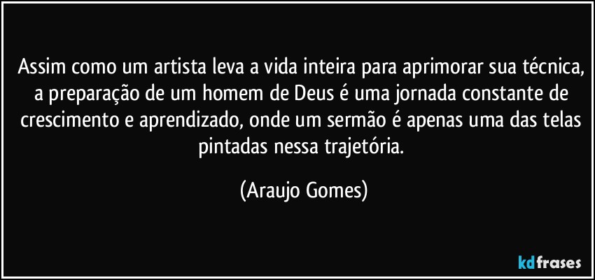 Assim como um artista leva a vida inteira para aprimorar sua técnica, a preparação de um homem de Deus é uma jornada constante de crescimento e aprendizado, onde um sermão é apenas uma das telas pintadas nessa trajetória. (Araujo Gomes)