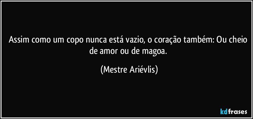 Assim como um copo nunca está vazio, o coração também: Ou cheio de amor ou de magoa. (Mestre Ariévlis)