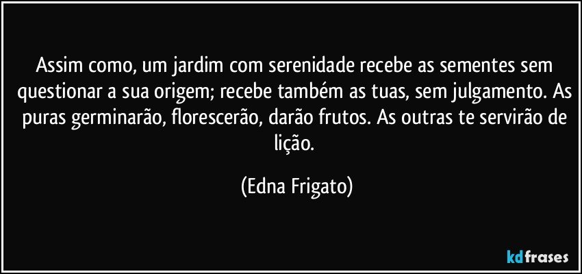 Assim como, um jardim com serenidade recebe as sementes sem questionar a sua origem; recebe também as tuas, sem julgamento. As puras germinarão, florescerão, darão frutos. As outras te servirão de lição. (Edna Frigato)