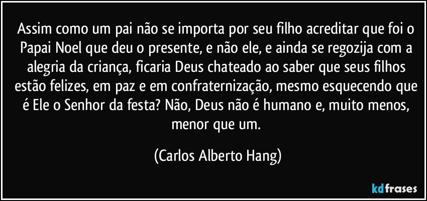 Assim como um pai não se importa por seu filho acreditar que foi o Papai Noel que deu o presente, e não ele, e ainda se regozija com a alegria da criança, ficaria Deus chateado ao saber que seus filhos estão felizes, em paz e em confraternização, mesmo esquecendo que é Ele o Senhor da festa? Não, Deus não é humano e, muito menos, menor que um. (Carlos Alberto Hang)