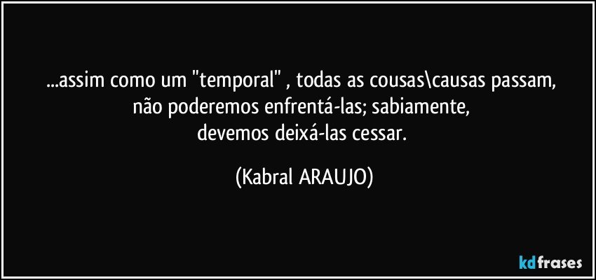 ...assim como um "temporal" , todas as cousas\causas passam, 
não poderemos enfrentá-las; sabiamente, 
devemos deixá-las cessar. (KABRAL ARAUJO)