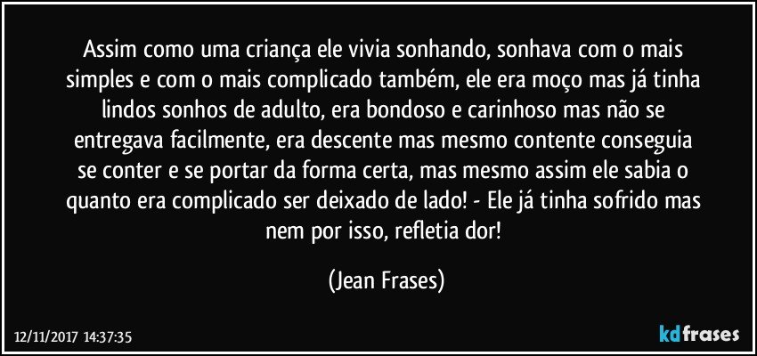 Assim como uma criança ele vivia sonhando, sonhava com o mais simples e com o mais complicado também, ele era moço mas já tinha lindos sonhos de adulto, era bondoso e carinhoso mas não se entregava facilmente, era descente mas mesmo contente conseguia se conter e se portar da forma certa, mas mesmo assim ele sabia o quanto era complicado ser deixado de lado! - Ele já tinha sofrido mas nem por isso, refletia dor! (Jean Frases)