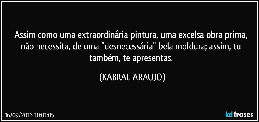 Assim como uma extraordinária pintura, uma excelsa obra prima, não necessita, de uma "desnecessária" bela moldura; assim, tu também, te apresentas. (KABRAL ARAUJO)