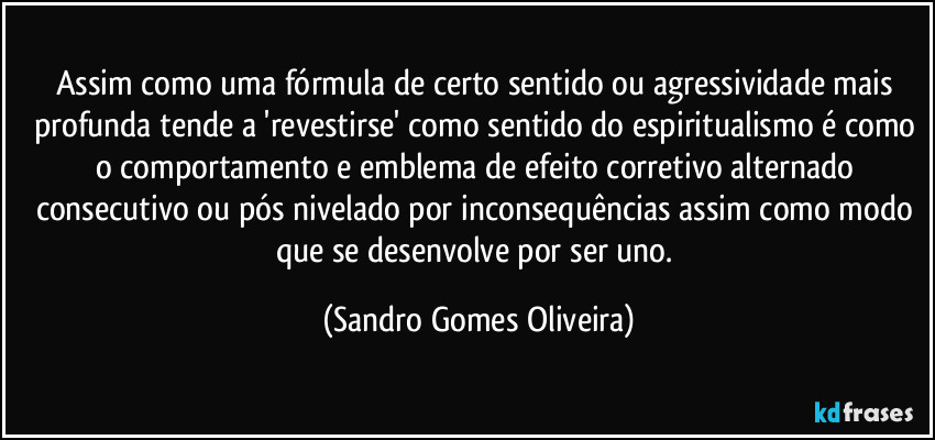 Assim como uma fórmula de certo sentido ou agressividade mais profunda tende a 'revestirse' como sentido do espiritualismo é como o comportamento e emblema de efeito corretivo alternado consecutivo ou pós nivelado por inconsequências assim como modo que se desenvolve por ser uno. (Sandro Gomes Oliveira)