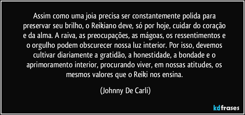 Assim como uma joia precisa ser constantemente polida para preservar seu brilho, o Reikiano deve, só por hoje, cuidar do coração e da alma. A raiva, as preocupações, as mágoas, os ressentimentos e o orgulho podem obscurecer nossa luz interior. Por isso, devemos cultivar diariamente a gratidão, a honestidade, a bondade e o aprimoramento interior, procurando viver, em nossas atitudes, os mesmos valores que o Reiki nos ensina. (Johnny De Carli)