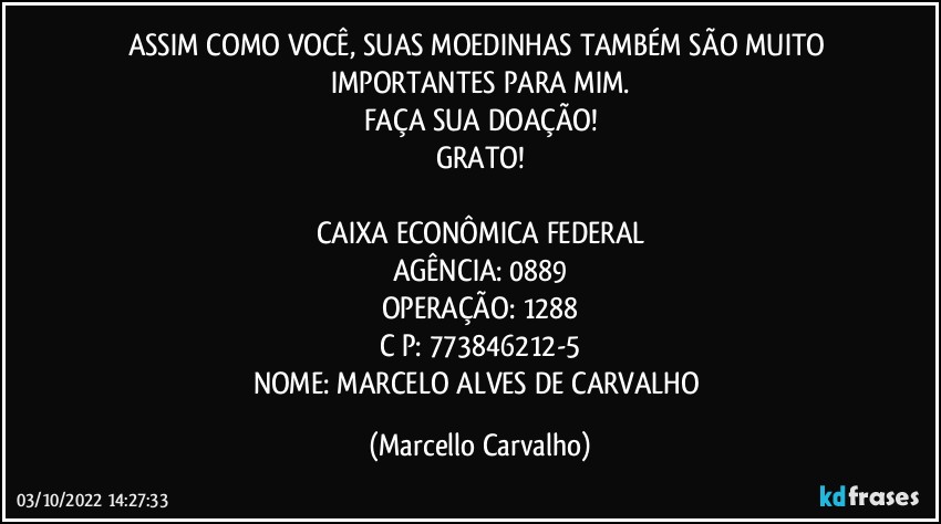 ASSIM COMO VOCÊ, SUAS MOEDINHAS TAMBÉM SÃO MUITO IMPORTANTES PARA MIM.
FAÇA SUA DOAÇÃO!
GRATO!

CAIXA ECONÔMICA FEDERAL
AGÊNCIA: 0889
OPERAÇÃO: 1288
C/P: 773846212-5
NOME: MARCELO ALVES DE CARVALHO (Marcello Carvalho)