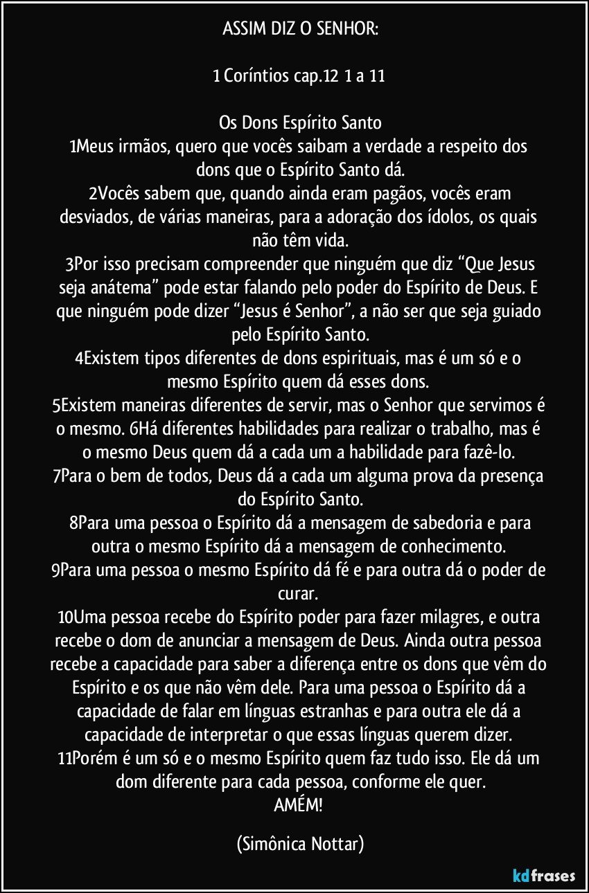 ASSIM DIZ O SENHOR:

1 Coríntios cap.12 1 a 11 

Os Dons Espírito Santo
1Meus irmãos, quero que vocês saibam a verdade a respeito dos dons que o Espírito Santo dá.
 2Vocês sabem que, quando ainda eram pagãos, vocês eram desviados, de várias maneiras, para a adoração dos ídolos, os quais não têm vida.
 3Por isso precisam compreender que ninguém que diz “Que Jesus seja anátema” pode estar falando pelo poder do Espírito de Deus. E que ninguém pode dizer “Jesus é Senhor”, a não ser que seja guiado pelo Espírito Santo.
4Existem tipos diferentes de dons espirituais, mas é um só e o mesmo Espírito quem dá esses dons. 
5Existem maneiras diferentes de servir, mas o Senhor que servimos é o mesmo. 6Há diferentes habilidades para realizar o trabalho, mas é o mesmo Deus quem dá a cada um a habilidade para fazê-lo. 
7Para o bem de todos, Deus dá a cada um alguma prova da presença do Espírito Santo.
 8Para uma pessoa o Espírito dá a mensagem de sabedoria e para outra o mesmo Espírito dá a mensagem de conhecimento. 
9Para uma pessoa o mesmo Espírito dá fé e para outra dá o poder de curar. 
10Uma pessoa recebe do Espírito poder para fazer milagres, e outra recebe o dom de anunciar a mensagem de Deus. Ainda outra pessoa recebe a capacidade para saber a diferença entre os dons que vêm do Espírito e os que não vêm dele. Para uma pessoa o Espírito dá a capacidade de falar em línguas estranhas e para outra ele dá a capacidade de interpretar o que essas línguas querem dizer. 
11Porém é um só e o mesmo Espírito quem faz tudo isso. Ele dá um dom diferente para cada pessoa, conforme ele quer.
AMÉM! (Simônica Nottar)