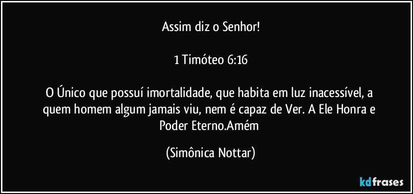 Assim diz o Senhor!

1 Timóteo 6:16

O Único que possuí imortalidade, que habita em luz inacessível, a quem homem algum jamais viu, nem é capaz de Ver. A Ele Honra e Poder Eterno.Amém (Simônica Nottar)