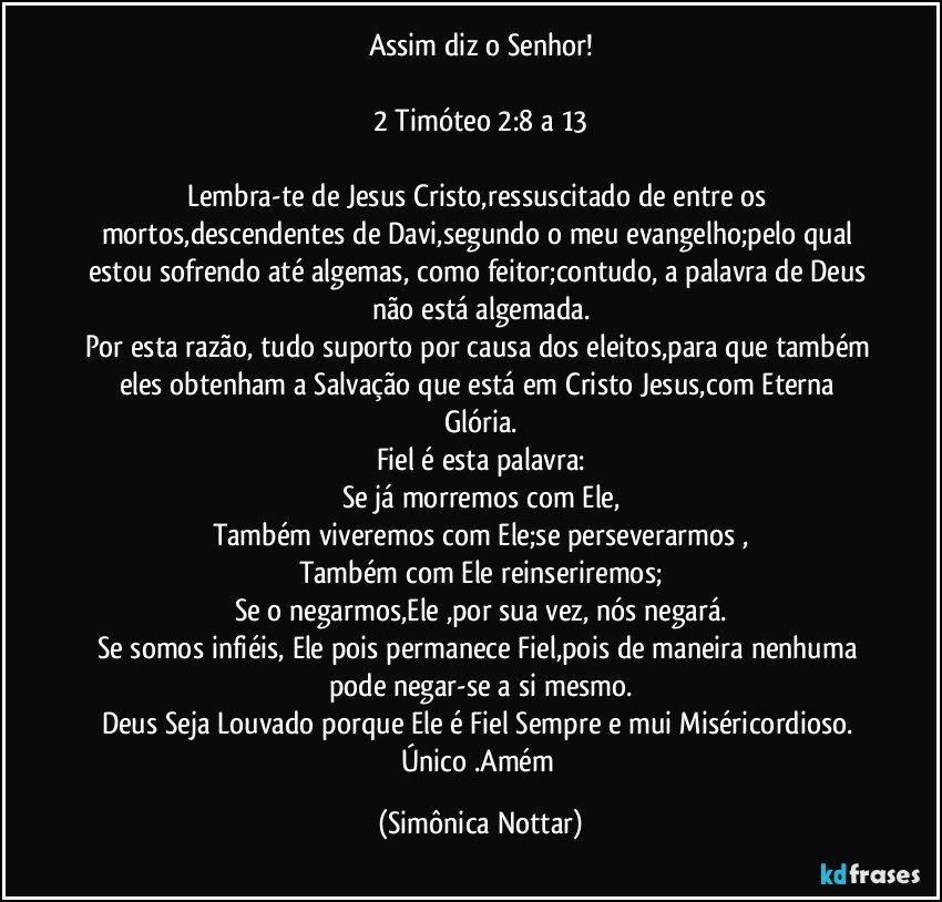 Assim diz o Senhor!

2 Timóteo 2:8 a 13

Lembra-te de Jesus Cristo,ressuscitado de entre os mortos,descendentes de Davi,segundo o meu evangelho;pelo qual estou sofrendo até algemas, como feitor;contudo, a palavra de Deus não está algemada.
Por esta razão, tudo suporto por causa dos eleitos,para que também eles obtenham a Salvação que está em Cristo Jesus,com Eterna Glória.
Fiel é esta palavra:
Se já morremos com Ele,
Também viveremos com Ele;se perseverarmos ,
Também com Ele reinseriremos;
Se o negarmos,Ele ,por sua vez, nós negará.
Se somos infiéis, Ele pois permanece Fiel,pois de maneira nenhuma pode negar-se a si mesmo.
Deus Seja Louvado porque  Ele é Fiel Sempre e mui Miséricordioso. Único .Amém (Simônica Nottar)