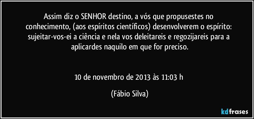 Assim diz o SENHOR destino, a vós que propusestes no conhecimento, (aos espíritos científicos) desenvolverem o espírito: sujeitar-vos-ei a ciência e nela vos deleitareis e regozijareis para a aplicardes naquilo em que for preciso.


10 de novembro de 2013 às 11:03 h (Fábio Silva)