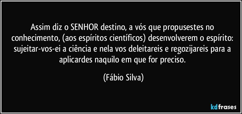 Assim diz o SENHOR destino, a vós que propusestes no conhecimento, (aos espíritos científicos) desenvolverem o espírito: sujeitar-vos-ei a ciência e nela vos deleitareis e regozijareis para a aplicardes naquilo em que for preciso. (Fábio Silva)