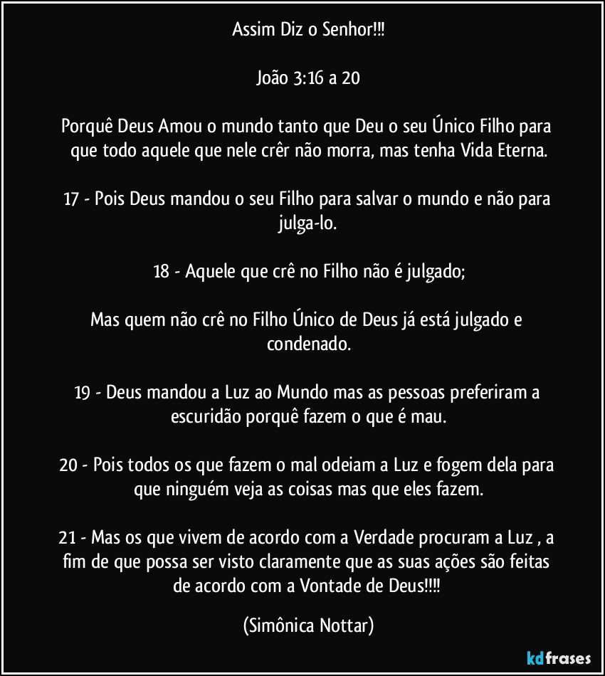 Assim Diz o Senhor!!!

João 3:16 a 20

Porquê Deus Amou o mundo tanto que Deu o seu Único Filho para que todo aquele que nele crêr não morra, mas tenha Vida Eterna.

17 - Pois Deus mandou o seu Filho para salvar o mundo e não para julga-lo.

18 - Aquele que crê no Filho não é julgado;

Mas quem não crê no Filho Único de Deus já está julgado e condenado.

19 - Deus mandou a Luz ao Mundo  mas as pessoas preferiram a escuridão porquê fazem o que é mau.

20 - Pois todos os que fazem o mal odeiam a Luz e fogem dela para que ninguém veja as coisas mas que eles fazem.

21 - Mas os que vivem de acordo com a Verdade procuram a Luz , a fim de que possa ser visto claramente que as suas ações são feitas de acordo com a Vontade de Deus!!! (Simônica Nottar)