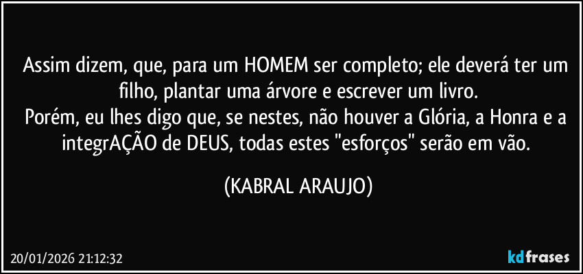 Assim dizem, que, para um HOMEM ser completo; ele deverá ter um filho, plantar uma árvore e escrever um livro.
Porém, eu lhes digo que, se nestes, não houver a Glória, a Honra e a integrAÇÃO de DEUS, todas estes "esforços" serão em vão. (KABRAL ARAUJO)