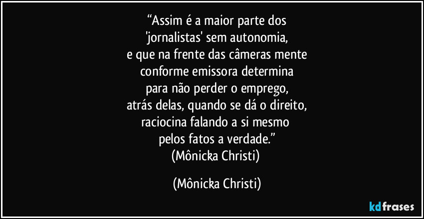 “Assim é a maior parte dos
'jornalistas' sem autonomia,
e que na frente das câmeras mente
conforme emissora determina
para não perder o emprego,
atrás delas, quando se dá o direito,
raciocina falando a si mesmo 
pelos fatos a verdade.”
(Mônicka Christi) (Mônicka Christi)