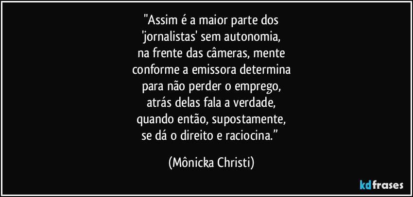 "Assim é a maior parte dos
'jornalistas' sem autonomia,
na frente das câmeras, mente
conforme a emissora determina
para não perder o emprego,
atrás delas fala a verdade,
quando então, supostamente,
se dá o direito e raciocina.” (Mônicka Christi)